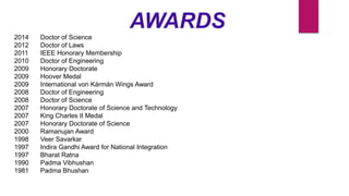 AWARDS
2014 Doctor of Science
2012 Doctor of Laws
2011 IEEE Honorary Membership
2010 Doctor of Engineering
2009 Honorary Doctorate
2009 Hoover Medal
2009 International von Kármán Wings Award
2008 Doctor of Engineering
2008 Doctor of Science
2007 Honorary Doctorate of Science and Technology
2007 King Charles II Medal
2007 Honorary Doctorate of Science
2000 Ramanujan Award
1998 Veer Savarkar
1997 Indira Gandhi Award for National Integration
1997 Bharat Ratna
1990 Padma Vibhushan
1981 Padma Bhushan
 