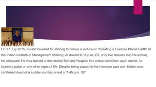 On 27 July 2015, Kalam travelled to Shillong to deliver a lecture on "Creating a Liveable Planet Earth" at
the Indian Institute of Management Shillong. At around 6:35 p.m. IST, only five minutes into his lecture,
he collapsed. He was rushed to the nearby Bethany Hospital in a critical condition; upon arrival, he
lacked a pulse or any other signs of life. Despite being placed in the intensive care unit, Kalam was
confirmed dead of a sudden cardiac arrest at 7:45 p.m. IST
 