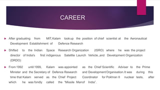 CAREER
 After graduating from MIT,Kalam tookup the position of chief scientist at the Aeronautical
Development Establishment of Defence Research
 Shifted to the Indian Space Research Organization (ISRO) where he was the project
director of India's first indigenous Satellite Launch Vehicle.,and Development Organization
(DRDO)
 From 1992 until 1999, Kalam was appointed as the Chief Scientific Adviser to the Prime
Minister and the Secretary of Defence Research and DevelopmentOrganisation.It was during this
time that Kalam served as the Chief Project Coordinator for Pokhran II nuclear tests, after
which he was fondly called the “Missile Manof India”.
 