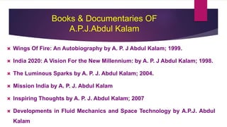 Books & Documentaries OF
A.P.J.Abdul Kalam
 Wings Of Fire: An Autobiography by A. P. J Abdul Kalam; 1999.
 India 2020: A Vision For the New Millennium: by A. P. J Abdul Kalam; 1998.
 The Luminous Sparks by A. P. J. Abdul Kalam; 2004.
 Mission India by A. P. J. Abdul Kalam
 Inspiring Thoughts by A. P. J. Abdul Kalam; 2007
 Developments in Fluid Mechanics and Space Technology by A.P.J. Abdul
Kalam
 