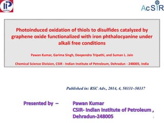 Photoinduced oxidation of thiols to disulfides catalyzed by
graphene oxide functionalized with iron phthalocyanine under
alkali free conditions
Pawan Kumar, Garima Singh, Deependra Tripathi, and Suman L. Jain
Chemical Science Division, CSIR - Indian Institute of Petroleum, Dehradun - 248005, India
1
Published in: RSC Adv., 2014, 4, 50331–50337
 