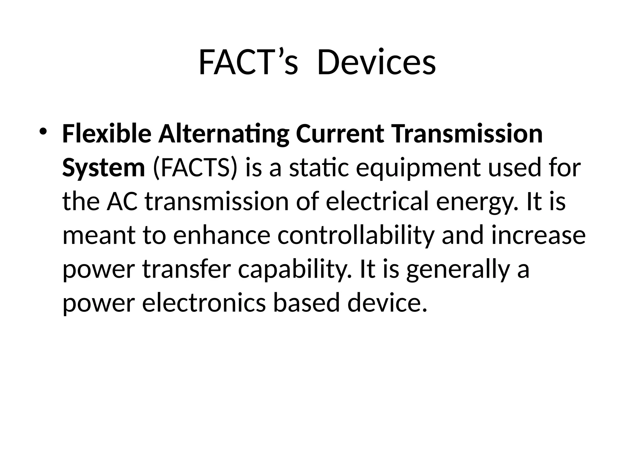 FACT’s Devices
• Flexible Alternating Current Transmission
System (FACTS) is a static equipment used for
the AC transmission of electrical energy. It is
meant to enhance controllability and increase
power transfer capability. It is generally a
power electronics based device.
 