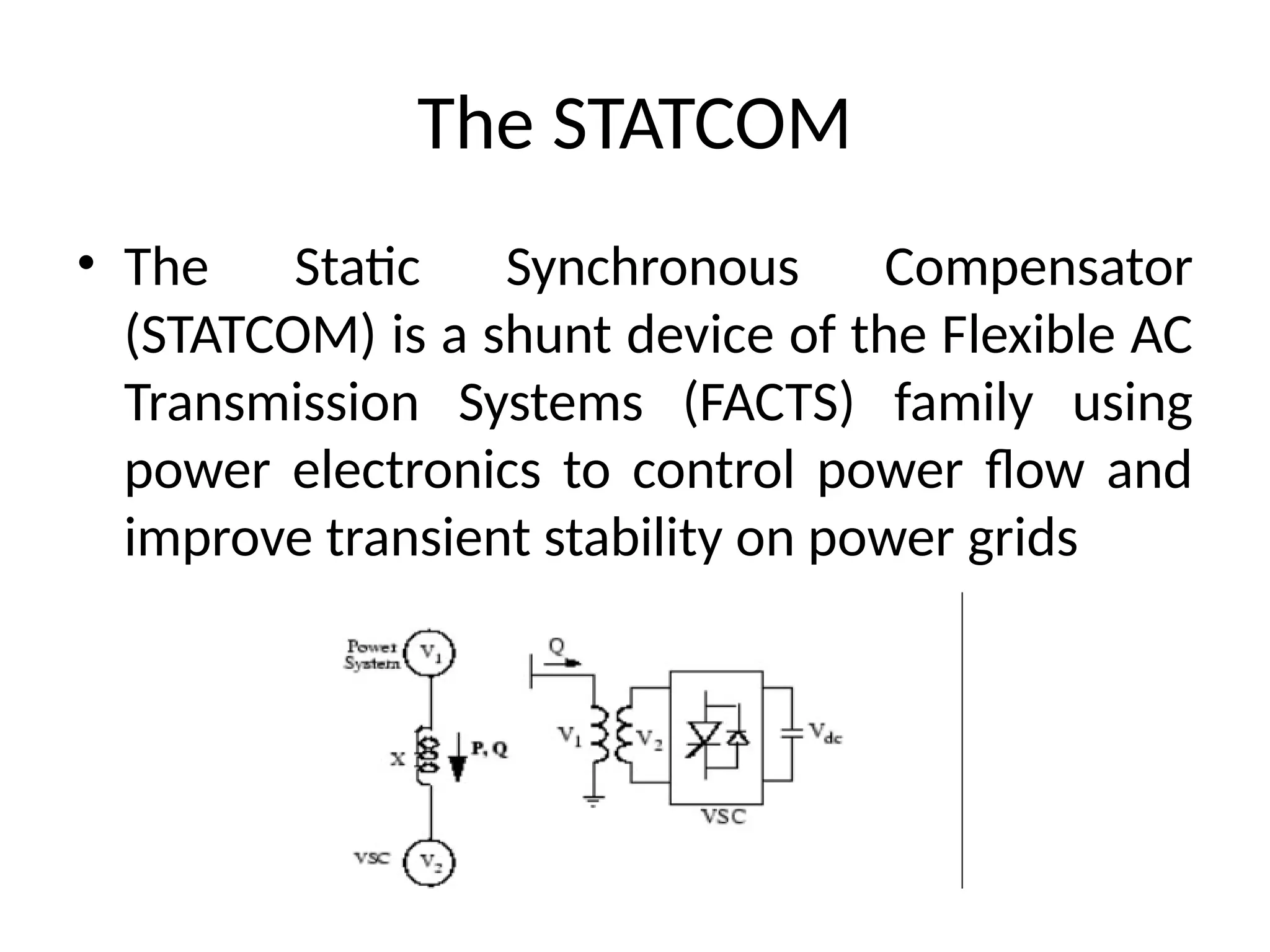 The STATCOM
• The Static Synchronous Compensator
(STATCOM) is a shunt device of the Flexible AC
Transmission Systems (FACTS) family using
power electronics to control power flow and
improve transient stability on power grids
 