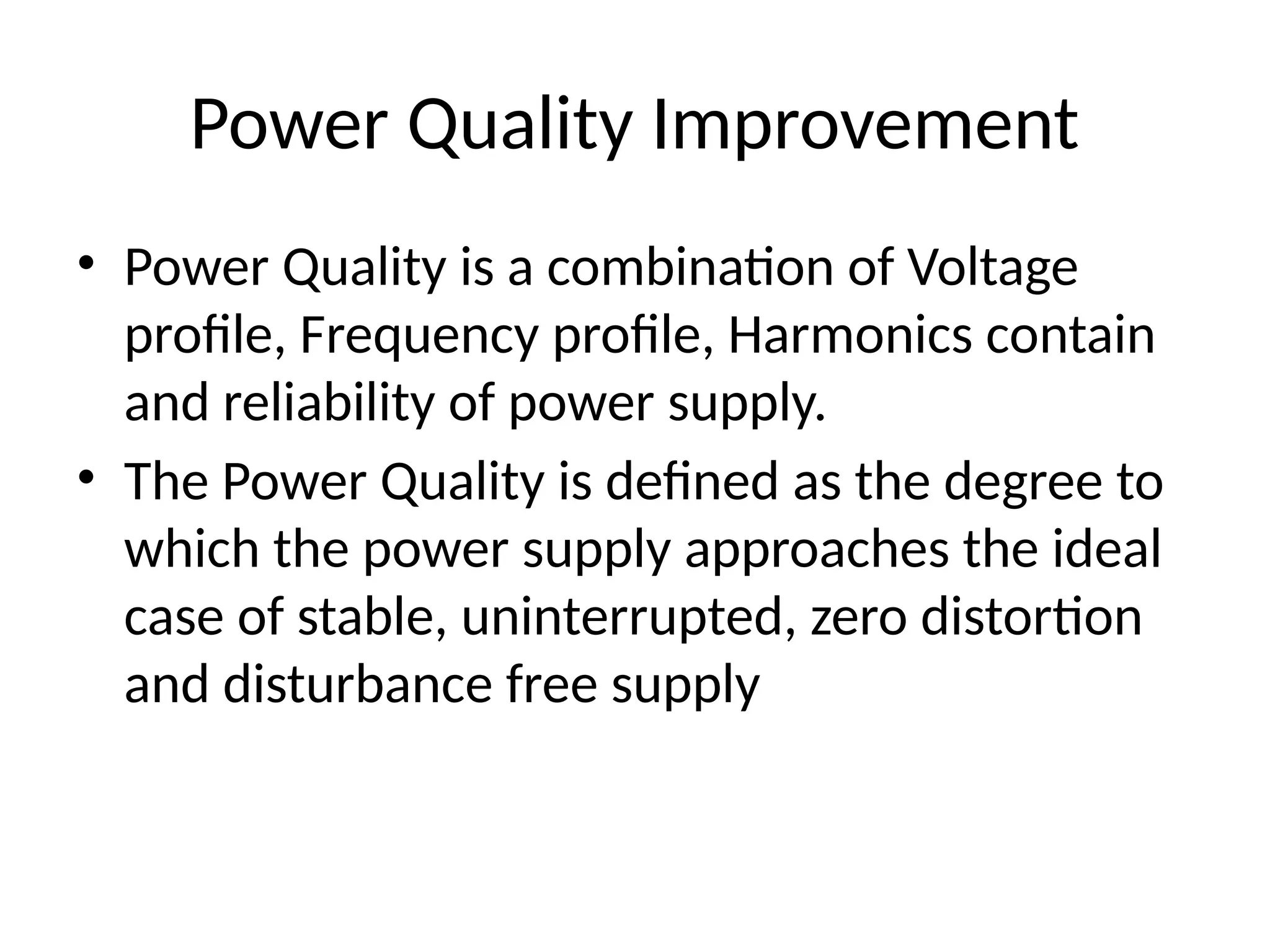 Power Quality Improvement
• Power Quality is a combination of Voltage
profile, Frequency profile, Harmonics contain
and reliability of power supply.
• The Power Quality is defined as the degree to
which the power supply approaches the ideal
case of stable, uninterrupted, zero distortion
and disturbance free supply
 