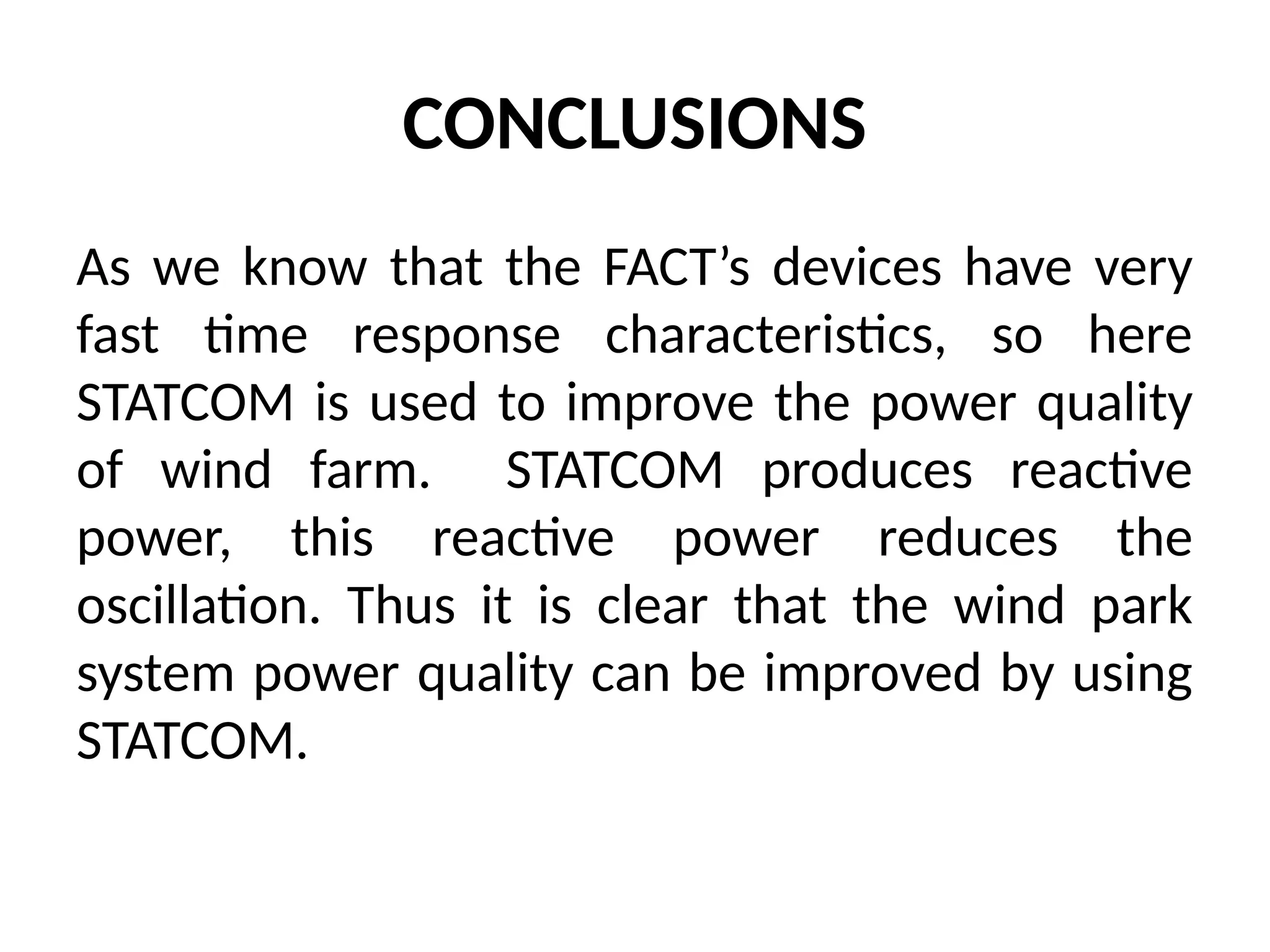 CONCLUSIONS
As we know that the FACT’s devices have very
fast time response characteristics, so here
STATCOM is used to improve the power quality
of wind farm. STATCOM produces reactive
power, this reactive power reduces the
oscillation. Thus it is clear that the wind park
system power quality can be improved by using
STATCOM.
 