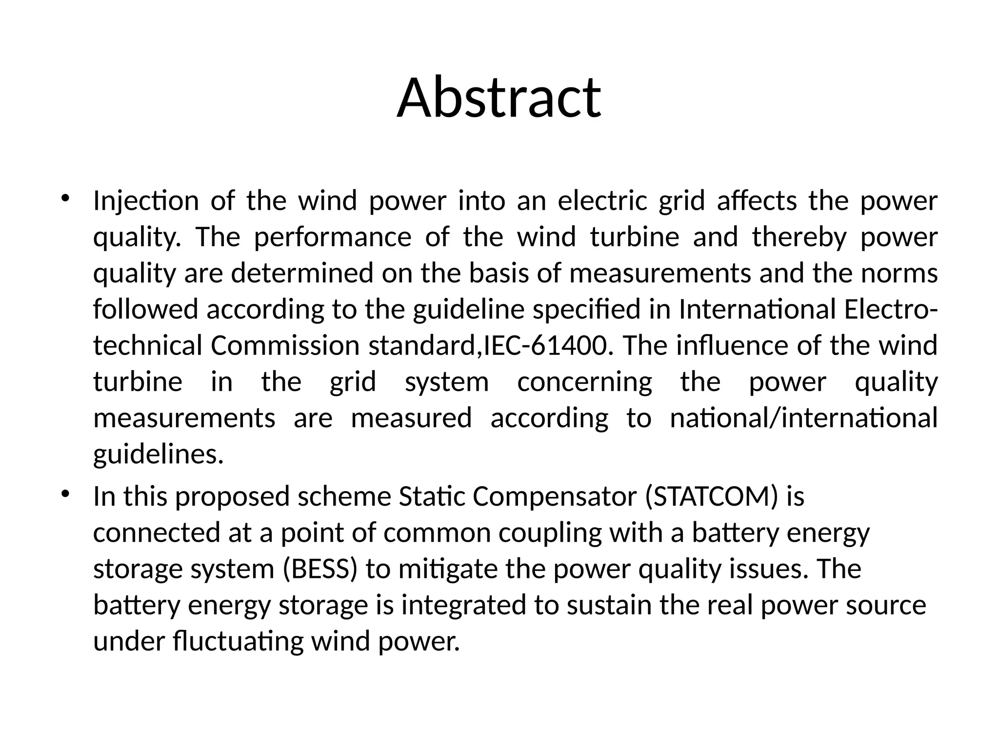 Abstract
• Injection of the wind power into an electric grid affects the power
quality. The performance of the wind turbine and thereby power
quality are determined on the basis of measurements and the norms
followed according to the guideline specified in International Electro-
technical Commission standard,IEC-61400. The influence of the wind
turbine in the grid system concerning the power quality
measurements are measured according to national/international
guidelines.
• In this proposed scheme Static Compensator (STATCOM) is
connected at a point of common coupling with a battery energy
storage system (BESS) to mitigate the power quality issues. The
battery energy storage is integrated to sustain the real power source
under fluctuating wind power.
 