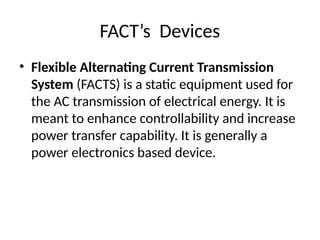 FACT’s Devices
• Flexible Alternating Current Transmission
System (FACTS) is a static equipment used for
the AC transmission of electrical energy. It is
meant to enhance controllability and increase
power transfer capability. It is generally a
power electronics based device.
 