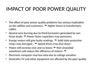 IMPACT OF POOR POWER QUALITY
• The effect of poor power quality problems has serious implication
on the utilities and customers. Higher losses in transformers,

cables .
• Neutral wire burning due to third harmonics generated by non
linear loads. Power factor capacitors may punctures.

• Energy meters will give faulty readings. Solid state protective

relays may damaged . Speed drives may shut down.

• Motor will increase core and cu losses Non sinusoidal

waveforms will reduce the efficiency of motors. 
• Electronic computer may loss data due to voltage variation .
• Domestics TV and other equipment are affected by the poor quality
 