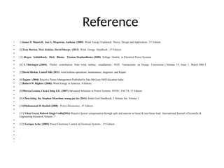 Reference
• [1]James F. Manwell, Jon G. Mcgowan, Anthony (2009) Wind Energy Explained: Theory, Design and Application, 2nd
Edition
•
• [2]Tony Burton, Nick Jenkins, David Sharpe (2011) Wind Energy Handbook , 2nd
Edition
•
• [3] Jürgen Schlabbach, Dirk Blume, Thomas Stephanblome (2008) Voltage Quality in Electrical Power Systems
•
• [4] T. Thüringen ,(2004) , Flicker contribution from wind turbine installations , IEEE Transactions on Energy Conversion ( Volume: 19 , Issue: 1, March 2004 )
•
• [5]David Rivkin, Laurel Silk (2011) wind turbine operations, maintenance, diagnosis and Repair
•
• [6]Tagare (2004) Reactive Power Management Published in Tata McGraw-Hill Education India
• [7]Robert W. Righter (2008): Wind Energy in America: A History
•
• [8]Mircea Eremia, Chen-Ching LIU (2007) Advanced Solutions in Power Systems: HVDC, FACTS, 3rd Edition.
•
• [9] Chen-ching liu, Stephen Mcarthur, seung-jae lee (2011) Smart Grid Handbook, 3 Volume Set, Volume 1
•
• [10]Muhammad H. Rashid (2008) Power Electronics , 4th Edition
•
• [11] Vikas Goyal, Rakesh Singh Lodhi(2016) Reactive power compensation through upfc and statcom at linear & non-linear load , International Journal of Scientific &
Engineering Research, Volume 7
•
• [12] Enrique Acha (2005) Power Electronic Control in Electrical Systems , 4th Edition
•
•
•
• `
•
 