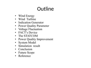 Outline
• Wind Energy
• Wind Turbine
• Indication Generator
• Power Quality Parameter
• Voltage Fluctuation
• FACT’s Device
• The STATCOM
• Power Quality Improvement
• System Model
• Simulation result
• Conclusion
• Future Scope
• Reference
 