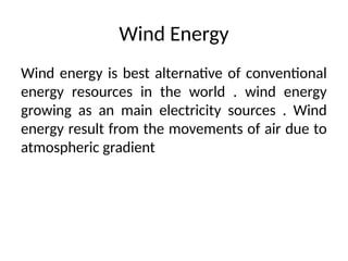 Wind Energy
Wind energy is best alternative of conventional
energy resources in the world . wind energy
growing as an main electricity sources . Wind
energy result from the movements of air due to
atmospheric gradient
 