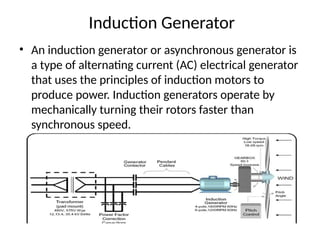 Induction Generator
• An induction generator or asynchronous generator is
a type of alternating current (AC) electrical generator
that uses the principles of induction motors to
produce power. Induction generators operate by
mechanically turning their rotors faster than
synchronous speed.
 
