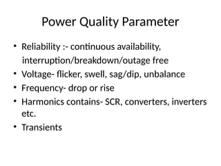 Power Quality Parameter
• Reliability :- continuous availability,
interruption/breakdown/outage free
• Voltage- flicker, swell, sag/dip, unbalance
• Frequency- drop or rise
• Harmonics contains- SCR, converters, inverters
etc.
• Transients
 