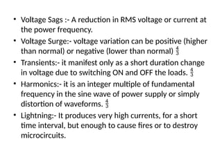 • Voltage Sags :- A reduction in RMS voltage or current at
the power frequency.
• Voltage Surge:- voltage variation can be positive (higher
than normal) or negative (lower than normal) 
• Transients:- it manifest only as a short duration change
in voltage due to switching ON and OFF the loads. 
• Harmonics:- it is an integer multiple of fundamental
frequency in the sine wave of power supply or simply
distortion of waveforms. 
• Lightning:- It produces very high currents, for a short
time interval, but enough to cause fires or to destroy
microcircuits.
 