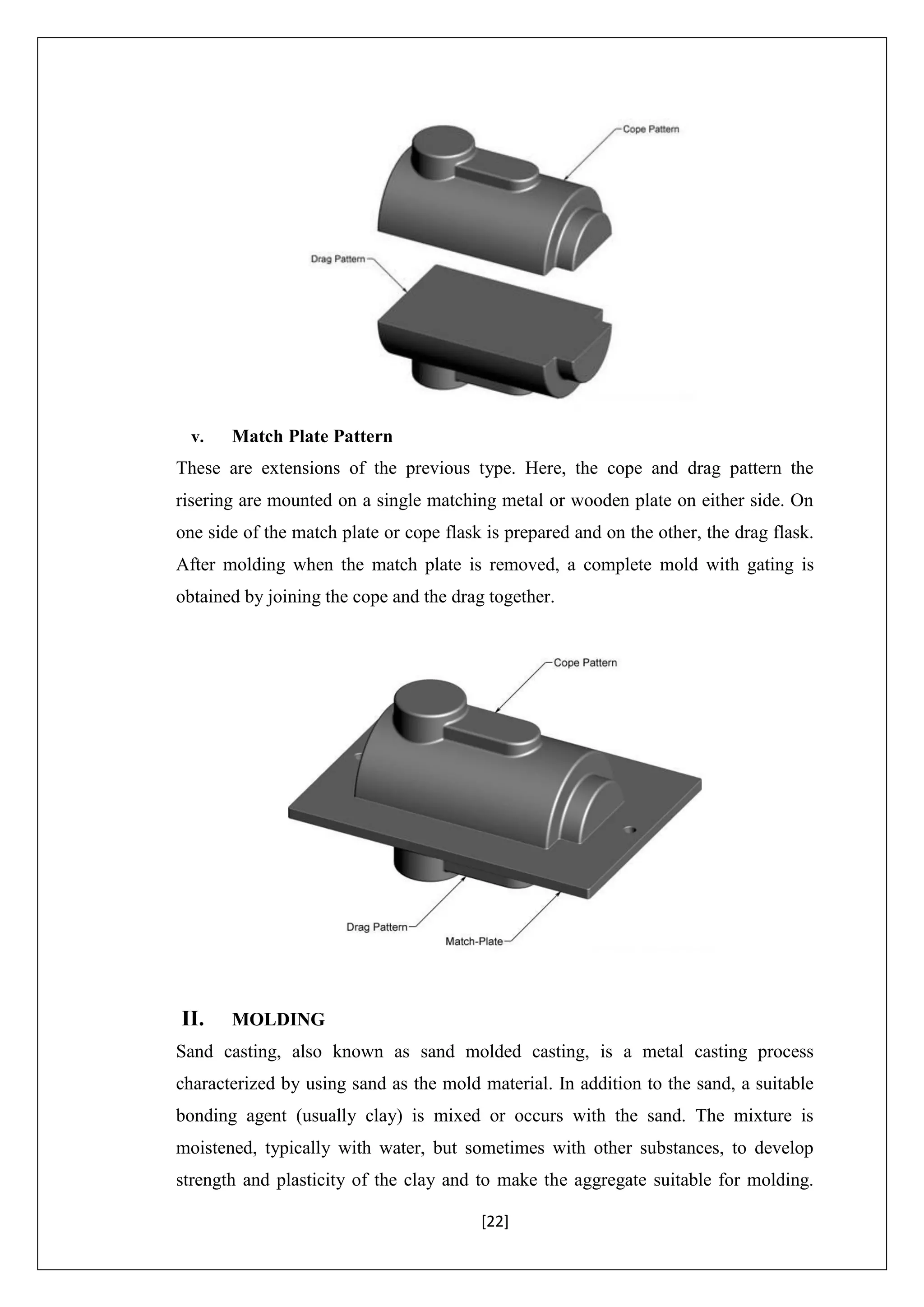 [22]
v. Match Plate Pattern
These are extensions of the previous type. Here, the cope and drag pattern the
risering are mounted on a single matching metal or wooden plate on either side. On
one side of the match plate or cope flask is prepared and on the other, the drag flask.
After molding when the match plate is removed, a complete mold with gating is
obtained by joining the cope and the drag together.
II. MOLDING
Sand casting, also known as sand molded casting, is a metal casting process
characterized by using sand as the mold material. In addition to the sand, a suitable
bonding agent (usually clay) is mixed or occurs with the sand. The mixture is
moistened, typically with water, but sometimes with other substances, to develop
strength and plasticity of the clay and to make the aggregate suitable for molding.
 