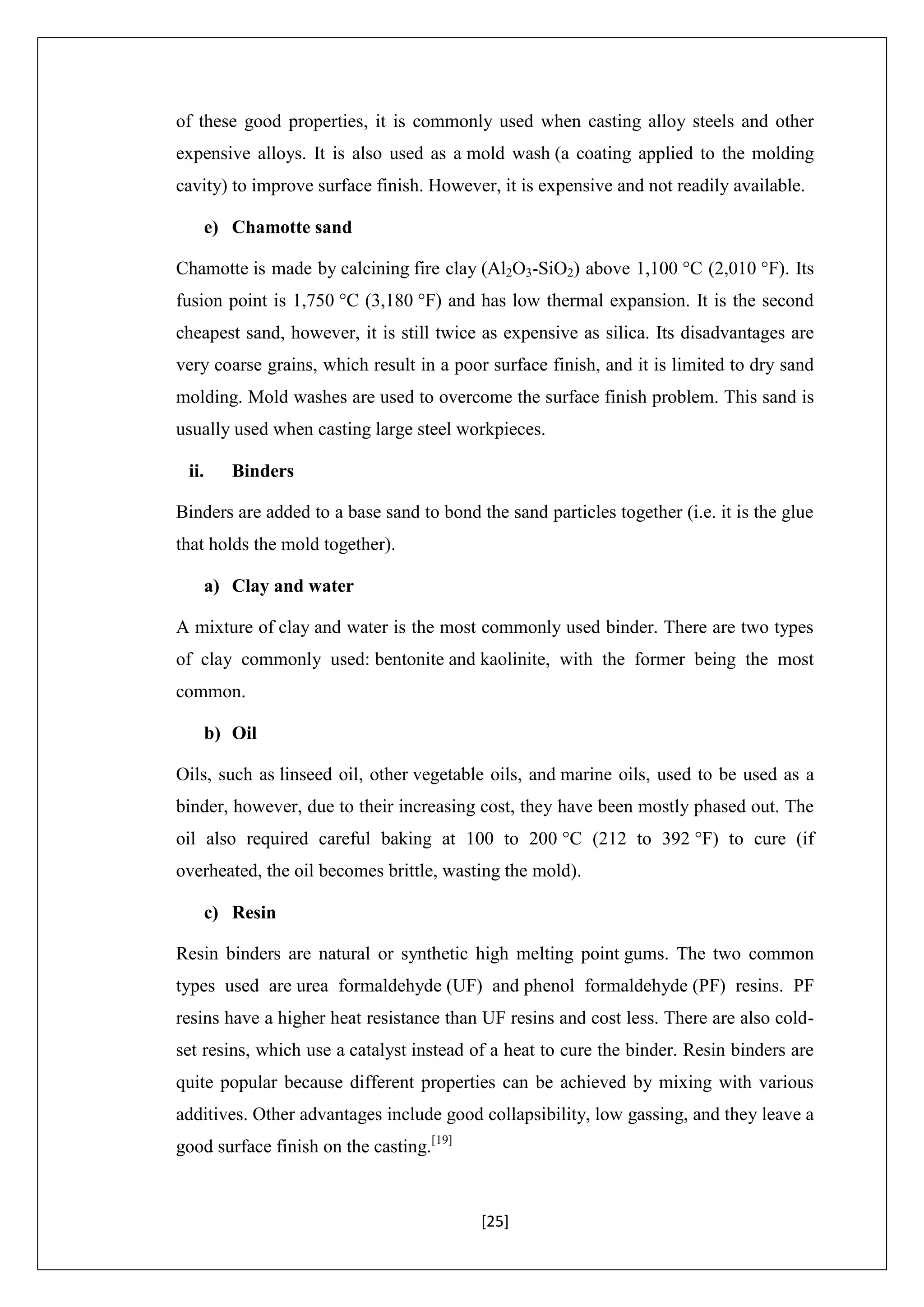 [25]
of these good properties, it is commonly used when casting alloy steels and other
expensive alloys. It is also used as a mold wash (a coating applied to the molding
cavity) to improve surface finish. However, it is expensive and not readily available.
e) Chamotte sand
Chamotte is made by calcining fire clay (Al2O3-SiO2) above 1,100 °C (2,010 °F). Its
fusion point is 1,750 °C (3,180 °F) and has low thermal expansion. It is the second
cheapest sand, however, it is still twice as expensive as silica. Its disadvantages are
very coarse grains, which result in a poor surface finish, and it is limited to dry sand
molding. Mold washes are used to overcome the surface finish problem. This sand is
usually used when casting large steel workpieces.
ii. Binders
Binders are added to a base sand to bond the sand particles together (i.e. it is the glue
that holds the mold together).
a) Clay and water
A mixture of clay and water is the most commonly used binder. There are two types
of clay commonly used: bentonite and kaolinite, with the former being the most
common.
b) Oil
Oils, such as linseed oil, other vegetable oils, and marine oils, used to be used as a
binder, however, due to their increasing cost, they have been mostly phased out. The
oil also required careful baking at 100 to 200 °C (212 to 392 °F) to cure (if
overheated, the oil becomes brittle, wasting the mold).
c) Resin
Resin binders are natural or synthetic high melting point gums. The two common
types used are urea formaldehyde (UF) and phenol formaldehyde (PF) resins. PF
resins have a higher heat resistance than UF resins and cost less. There are also cold-
set resins, which use a catalyst instead of a heat to cure the binder. Resin binders are
quite popular because different properties can be achieved by mixing with various
additives. Other advantages include good collapsibility, low gassing, and they leave a
good surface finish on the casting.[19]
 