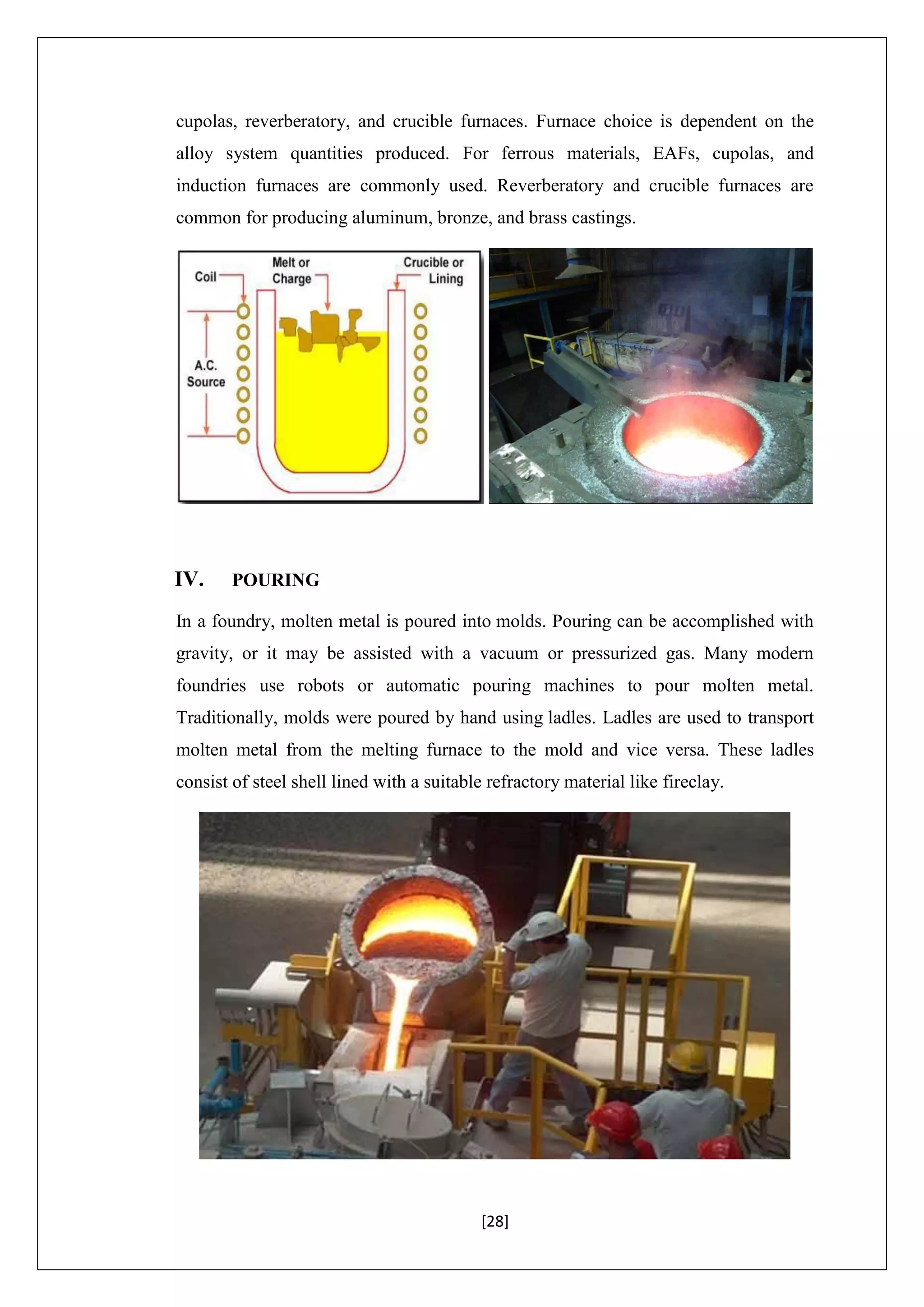 [28]
cupolas, reverberatory, and crucible furnaces. Furnace choice is dependent on the
alloy system quantities produced. For ferrous materials, EAFs, cupolas, and
induction furnaces are commonly used. Reverberatory and crucible furnaces are
common for producing aluminum, bronze, and brass castings.
IV. POURING
In a foundry, molten metal is poured into molds. Pouring can be accomplished with
gravity, or it may be assisted with a vacuum or pressurized gas. Many modern
foundries use robots or automatic pouring machines to pour molten metal.
Traditionally, molds were poured by hand using ladles. Ladles are used to transport
molten metal from the melting furnace to the mold and vice versa. These ladles
consist of steel shell lined with a suitable refractory material like fireclay.
 
