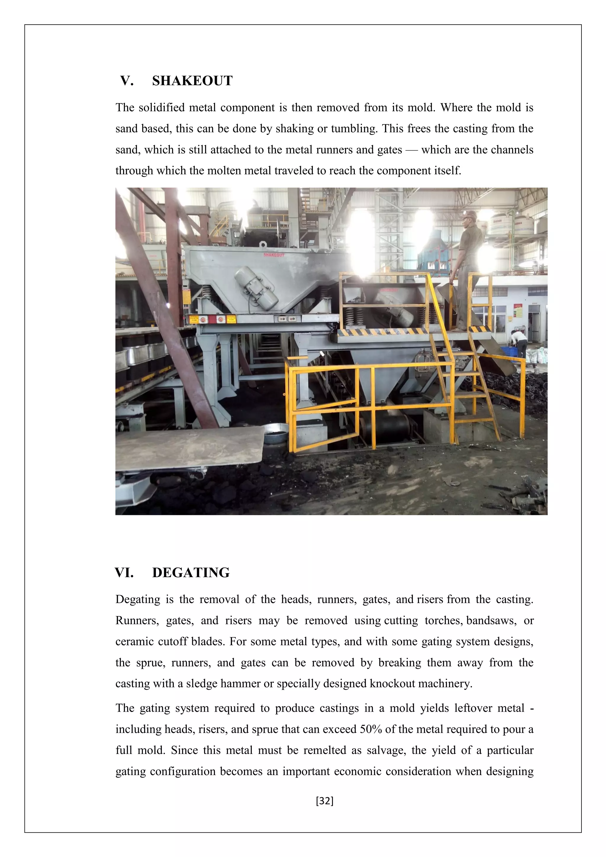 [32]
V. SHAKEOUT
The solidified metal component is then removed from its mold. Where the mold is
sand based, this can be done by shaking or tumbling. This frees the casting from the
sand, which is still attached to the metal runners and gates — which are the channels
through which the molten metal traveled to reach the component itself.
VI. DEGATING
Degating is the removal of the heads, runners, gates, and risers from the casting.
Runners, gates, and risers may be removed using cutting torches, bandsaws, or
ceramic cutoff blades. For some metal types, and with some gating system designs,
the sprue, runners, and gates can be removed by breaking them away from the
casting with a sledge hammer or specially designed knockout machinery.
The gating system required to produce castings in a mold yields leftover metal -
including heads, risers, and sprue that can exceed 50% of the metal required to pour a
full mold. Since this metal must be remelted as salvage, the yield of a particular
gating configuration becomes an important economic consideration when designing
 