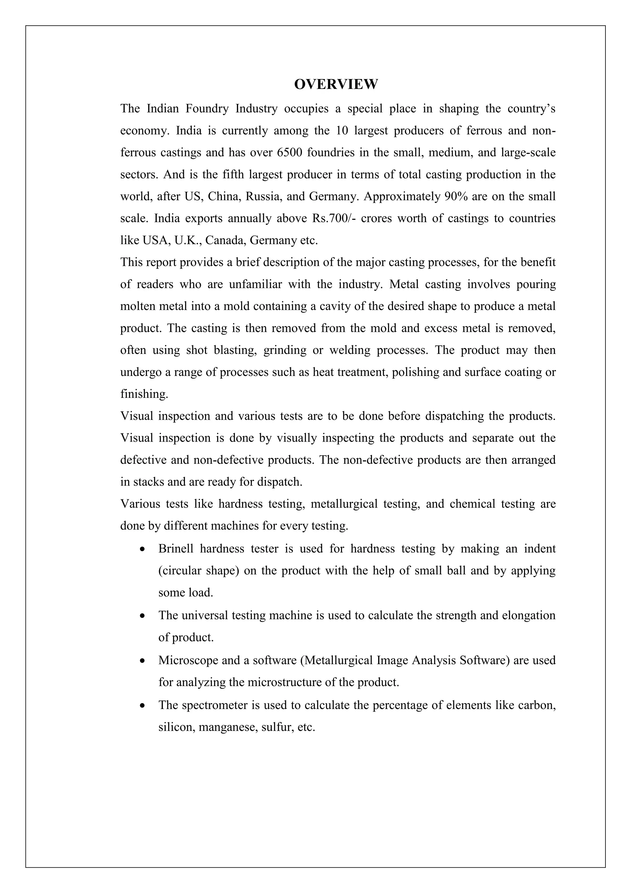 OVERVIEW
The Indian Foundry Industry occupies a special place in shaping the country’s
economy. India is currently among the 10 largest producers of ferrous and non-
ferrous castings and has over 6500 foundries in the small, medium, and large-scale
sectors. And is the fifth largest producer in terms of total casting production in the
world, after US, China, Russia, and Germany. Approximately 90% are on the small
scale. India exports annually above Rs.700/- crores worth of castings to countries
like USA, U.K., Canada, Germany etc.
This report provides a brief description of the major casting processes, for the benefit
of readers who are unfamiliar with the industry. Metal casting involves pouring
molten metal into a mold containing a cavity of the desired shape to produce a metal
product. The casting is then removed from the mold and excess metal is removed,
often using shot blasting, grinding or welding processes. The product may then
undergo a range of processes such as heat treatment, polishing and surface coating or
finishing.
Visual inspection and various tests are to be done before dispatching the products.
Visual inspection is done by visually inspecting the products and separate out the
defective and non-defective products. The non-defective products are then arranged
in stacks and are ready for dispatch.
Various tests like hardness testing, metallurgical testing, and chemical testing are
done by different machines for every testing.
 Brinell hardness tester is used for hardness testing by making an indent
(circular shape) on the product with the help of small ball and by applying
some load.
 The universal testing machine is used to calculate the strength and elongation
of product.
 Microscope and a software (Metallurgical Image Analysis Software) are used
for analyzing the microstructure of the product.
 The spectrometer is used to calculate the percentage of elements like carbon,
silicon, manganese, sulfur, etc.
 