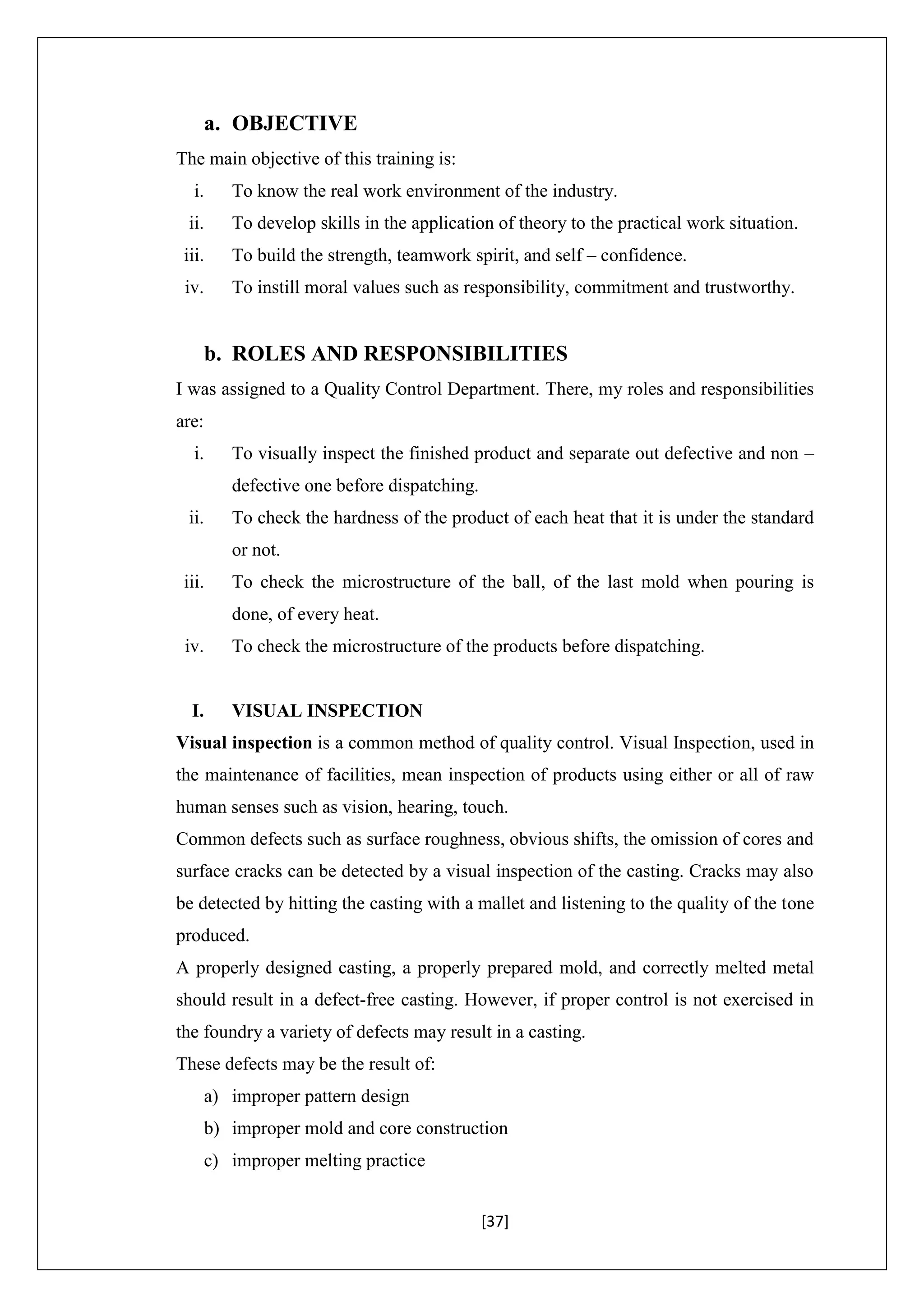[37]
a. OBJECTIVE
The main objective of this training is:
i. To know the real work environment of the industry.
ii. To develop skills in the application of theory to the practical work situation.
iii. To build the strength, teamwork spirit, and self – confidence.
iv. To instill moral values such as responsibility, commitment and trustworthy.
b. ROLES AND RESPONSIBILITIES
I was assigned to a Quality Control Department. There, my roles and responsibilities
are:
i. To visually inspect the finished product and separate out defective and non –
defective one before dispatching.
ii. To check the hardness of the product of each heat that it is under the standard
or not.
iii. To check the microstructure of the ball, of the last mold when pouring is
done, of every heat.
iv. To check the microstructure of the products before dispatching.
I. VISUAL INSPECTION
Visual inspection is a common method of quality control. Visual Inspection, used in
the maintenance of facilities, mean inspection of products using either or all of raw
human senses such as vision, hearing, touch.
Common defects such as surface roughness, obvious shifts, the omission of cores and
surface cracks can be detected by a visual inspection of the casting. Cracks may also
be detected by hitting the casting with a mallet and listening to the quality of the tone
produced.
A properly designed casting, a properly prepared mold, and correctly melted metal
should result in a defect-free casting. However, if proper control is not exercised in
the foundry a variety of defects may result in a casting.
These defects may be the result of:
a) improper pattern design
b) improper mold and core construction
c) improper melting practice
 