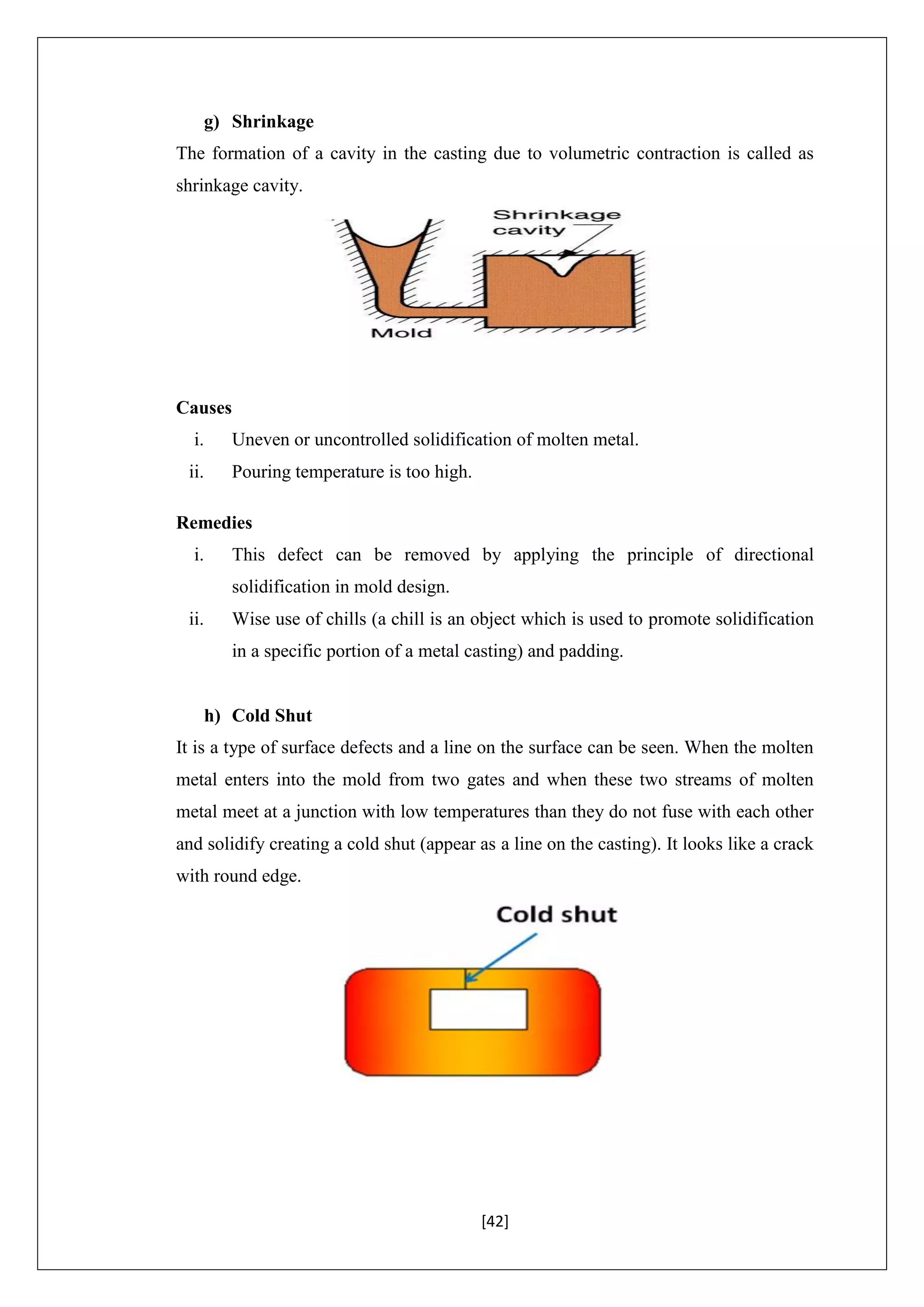 [42]
g) Shrinkage
The formation of a cavity in the casting due to volumetric contraction is called as
shrinkage cavity.
Causes
i. Uneven or uncontrolled solidification of molten metal.
ii. Pouring temperature is too high.
Remedies
i. This defect can be removed by applying the principle of directional
solidification in mold design.
ii. Wise use of chills (a chill is an object which is used to promote solidification
in a specific portion of a metal casting) and padding.
h) Cold Shut
It is a type of surface defects and a line on the surface can be seen. When the molten
metal enters into the mold from two gates and when these two streams of molten
metal meet at a junction with low temperatures than they do not fuse with each other
and solidify creating a cold shut (appear as a line on the casting). It looks like a crack
with round edge.
 