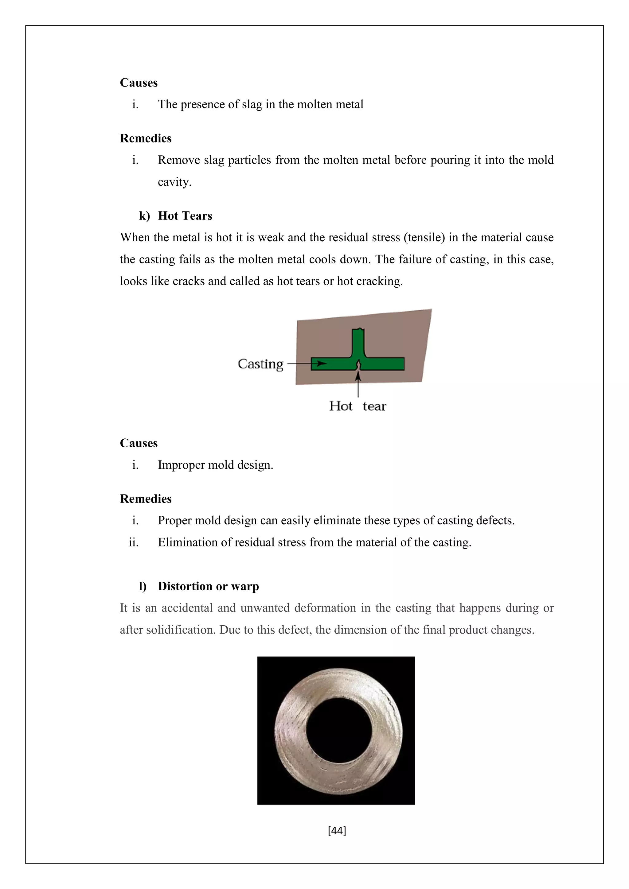 [44]
Causes
i. The presence of slag in the molten metal
Remedies
i. Remove slag particles from the molten metal before pouring it into the mold
cavity.
k) Hot Tears
When the metal is hot it is weak and the residual stress (tensile) in the material cause
the casting fails as the molten metal cools down. The failure of casting, in this case,
looks like cracks and called as hot tears or hot cracking.
Causes
i. Improper mold design.
Remedies
i. Proper mold design can easily eliminate these types of casting defects.
ii. Elimination of residual stress from the material of the casting.
l) Distortion or warp
It is an accidental and unwanted deformation in the casting that happens during or
after solidification. Due to this defect, the dimension of the final product changes.
 