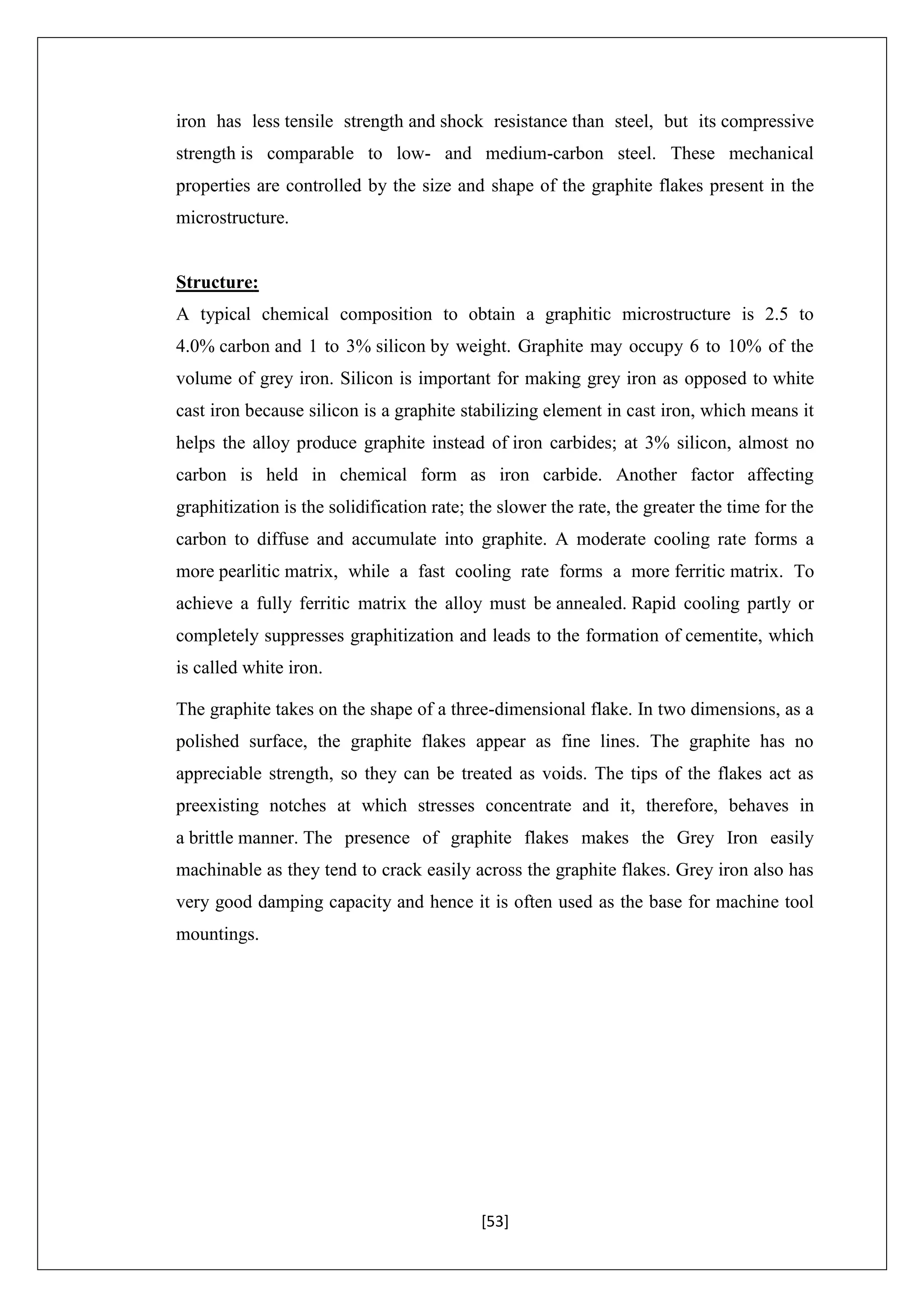 [53]
iron has less tensile strength and shock resistance than steel, but its compressive
strength is comparable to low- and medium-carbon steel. These mechanical
properties are controlled by the size and shape of the graphite flakes present in the
microstructure.
Structure:
A typical chemical composition to obtain a graphitic microstructure is 2.5 to
4.0% carbon and 1 to 3% silicon by weight. Graphite may occupy 6 to 10% of the
volume of grey iron. Silicon is important for making grey iron as opposed to white
cast iron because silicon is a graphite stabilizing element in cast iron, which means it
helps the alloy produce graphite instead of iron carbides; at 3% silicon, almost no
carbon is held in chemical form as iron carbide. Another factor affecting
graphitization is the solidification rate; the slower the rate, the greater the time for the
carbon to diffuse and accumulate into graphite. A moderate cooling rate forms a
more pearlitic matrix, while a fast cooling rate forms a more ferritic matrix. To
achieve a fully ferritic matrix the alloy must be annealed. Rapid cooling partly or
completely suppresses graphitization and leads to the formation of cementite, which
is called white iron.
The graphite takes on the shape of a three-dimensional flake. In two dimensions, as a
polished surface, the graphite flakes appear as fine lines. The graphite has no
appreciable strength, so they can be treated as voids. The tips of the flakes act as
preexisting notches at which stresses concentrate and it, therefore, behaves in
a brittle manner. The presence of graphite flakes makes the Grey Iron easily
machinable as they tend to crack easily across the graphite flakes. Grey iron also has
very good damping capacity and hence it is often used as the base for machine tool
mountings.
 