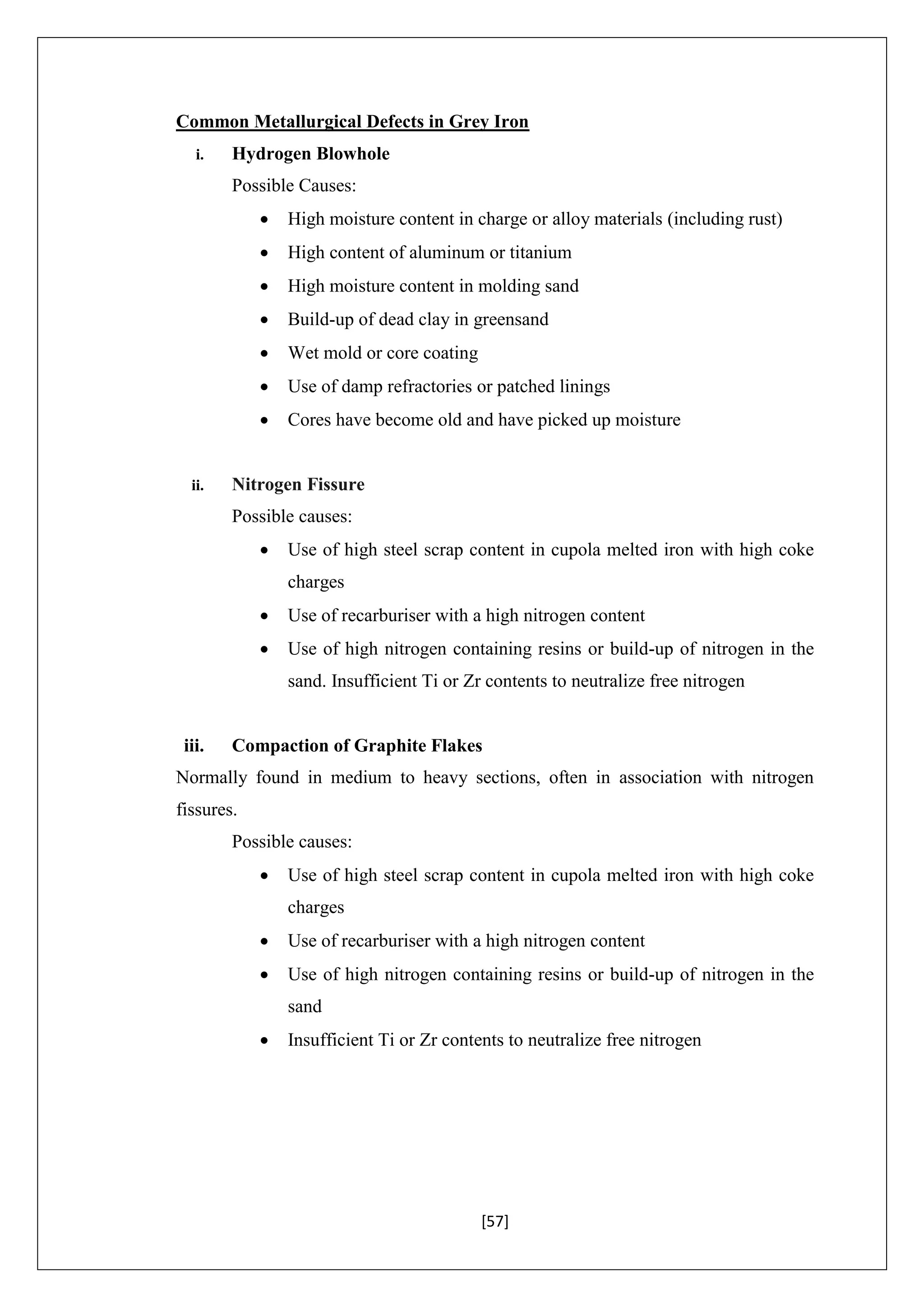 [57]
Common Metallurgical Defects in Grey Iron
i. Hydrogen Blowhole
Possible Causes:
 High moisture content in charge or alloy materials (including rust)
 High content of aluminum or titanium
 High moisture content in molding sand
 Build-up of dead clay in greensand
 Wet mold or core coating
 Use of damp refractories or patched linings
 Cores have become old and have picked up moisture
ii. Nitrogen Fissure
Possible causes:
 Use of high steel scrap content in cupola melted iron with high coke
charges
 Use of recarburiser with a high nitrogen content
 Use of high nitrogen containing resins or build-up of nitrogen in the
sand. Insufficient Ti or Zr contents to neutralize free nitrogen
iii. Compaction of Graphite Flakes
Normally found in medium to heavy sections, often in association with nitrogen
fissures.
Possible causes:
 Use of high steel scrap content in cupola melted iron with high coke
charges
 Use of recarburiser with a high nitrogen content
 Use of high nitrogen containing resins or build-up of nitrogen in the
sand
 Insufficient Ti or Zr contents to neutralize free nitrogen
 