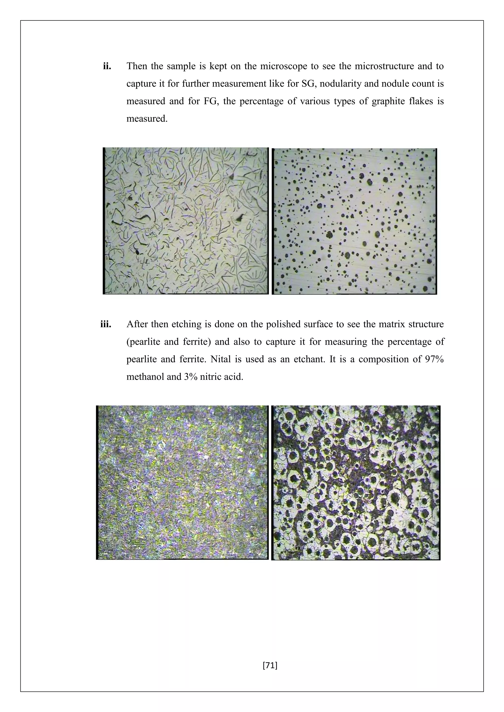 [71]
ii. Then the sample is kept on the microscope to see the microstructure and to
capture it for further measurement like for SG, nodularity and nodule count is
measured and for FG, the percentage of various types of graphite flakes is
measured.
iii. After then etching is done on the polished surface to see the matrix structure
(pearlite and ferrite) and also to capture it for measuring the percentage of
pearlite and ferrite. Nital is used as an etchant. It is a composition of 97%
methanol and 3% nitric acid.
 
