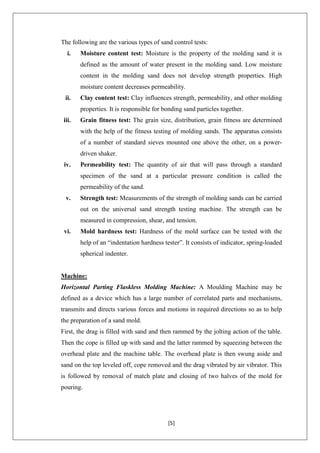 [5]
The following are the various types of sand control tests:
i. Moisture content test: Moisture is the property of the molding sand it is
defined as the amount of water present in the molding sand. Low moisture
content in the molding sand does not develop strength properties. High
moisture content decreases permeability.
ii. Clay content test: Clay influences strength, permeability, and other molding
properties. It is responsible for bonding sand particles together.
iii. Grain fitness test: The grain size, distribution, grain fitness are determined
with the help of the fitness testing of molding sands. The apparatus consists
of a number of standard sieves mounted one above the other, on a power-
driven shaker.
iv. Permeability test: The quantity of air that will pass through a standard
specimen of the sand at a particular pressure condition is called the
permeability of the sand.
v. Strength test: Measurements of the strength of molding sands can be carried
out on the universal sand strength testing machine. The strength can be
measured in compression, shear, and tension.
vi. Mold hardness test: Hardness of the mold surface can be tested with the
help of an ―indentation hardness tester‖. It consists of indicator, spring-loaded
spherical indenter.
Machine:
Horizontal Parting Flaskless Molding Machine: A Moulding Machine may be
defined as a device which has a large number of correlated parts and mechanisms,
transmits and directs various forces and motions in required directions so as to help
the preparation of a sand mold.
First, the drag is filled with sand and then rammed by the jolting action of the table.
Then the cope is filled up with sand and the latter rammed by squeezing between the
overhead plate and the machine table. The overhead plate is then swung aside and
sand on the top leveled off, cope removed and the drag vibrated by air vibrator. This
is followed by removal of match plate and closing of two halves of the mold for
pouring.
 