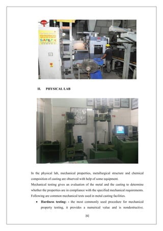 [6]
II. PHYSICAL LAB
In the physical lab, mechanical properties, metallurgical structure and chemical
composition of casting are observed with help of some equipment.
Mechanical testing gives an evaluation of the metal and the casting to determine
whether the properties are in compliance with the specified mechanical requirements.
Following are common mechanical tests used in metal casting facilities.
 Hardness testing: - the most commonly used procedure for mechanical
property testing, it provides a numerical value and is nondestructive.
 