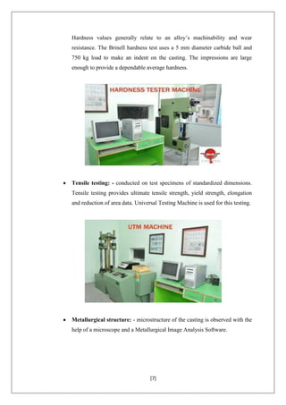 [7]
Hardness values generally relate to an alloy’s machinability and wear
resistance. The Brinell hardness test uses a 5 mm diameter carbide ball and
750 kg load to make an indent on the casting. The impressions are large
enough to provide a dependable average hardness.
 Tensile testing: - conducted on test specimens of standardized dimensions.
Tensile testing provides ultimate tensile strength, yield strength, elongation
and reduction of area data. Universal Testing Machine is used for this testing.
 Metallurgical structure: - microstructure of the casting is observed with the
help of a microscope and a Metallurgical Image Analysis Software.
 