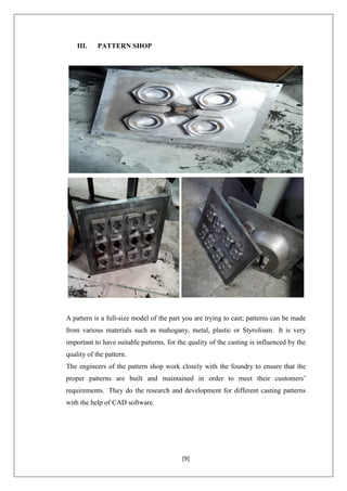 [9]
III. PATTERN SHOP
A pattern is a full-size model of the part you are trying to cast; patterns can be made
from various materials such as mahogany, metal, plastic or Styrofoam. It is very
important to have suitable patterns, for the quality of the casting is influenced by the
quality of the pattern.
The engineers of the pattern shop work closely with the foundry to ensure that the
proper patterns are built and maintained in order to meet their customers’
requirements. They do the research and development for different casting patterns
with the help of CAD software.
 