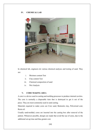 [10]
IV. CHEMICAL LAB
In chemical lab, engineers do various chemical analyses and testing of sand. They
are:
i. Moisture content Test
ii. Clay content Test
iii. Chemical composition of sand
iv. Wet Analysis
V. CORE MAKING AREA
A core is a device used in casting and molding processes to produce internal cavities.
The core is normally a disposable item that is destroyed to get it out of the
piece. They are most commonly used in sand casting.
Materials required to make cores are Core sand, Bentonite clay, Pulverized coal,
Resin oil.
Usually sand-molded, cores are inserted into the casting box after removal of the
pattern. Whenever possible, designs are made that avoid the use of cores, due to the
additional set-up time and thus greater cost.
 
