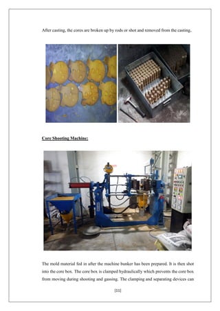 [11]
After casting, the cores are broken up by rods or shot and removed from the casting.
Core Shooting Machine:
The mold material fed in after the machine bunker has been prepared. It is then shot
into the core box. The core box is clamped hydraulically which prevents the core box
from moving during shooting and gassing. The clamping and separating devices can
 