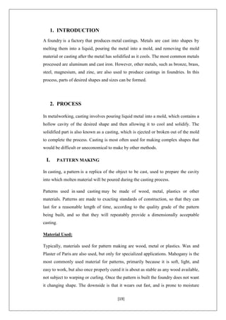 [19]
1. INTRODUCTION
A foundry is a factory that produces metal castings. Metals are cast into shapes by
melting them into a liquid, pouring the metal into a mold, and removing the mold
material or casting after the metal has solidified as it cools. The most common metals
processed are aluminum and cast iron. However, other metals, such as bronze, brass,
steel, magnesium, and zinc, are also used to produce castings in foundries. In this
process, parts of desired shapes and sizes can be formed.
2. PROCESS
In metalworking, casting involves pouring liquid metal into a mold, which contains a
hollow cavity of the desired shape and then allowing it to cool and solidify. The
solidified part is also known as a casting, which is ejected or broken out of the mold
to complete the process. Casting is most often used for making complex shapes that
would be difficult or uneconomical to make by other methods.
I. PATTERN MAKING
In casting, a pattern is a replica of the object to be cast, used to prepare the cavity
into which molten material will be poured during the casting process.
Patterns used in sand casting may be made of wood, metal, plastics or other
materials. Patterns are made to exacting standards of construction, so that they can
last for a reasonable length of time, according to the quality grade of the pattern
being built, and so that they will repeatably provide a dimensionally acceptable
casting.
Material Used:
Typically, materials used for pattern making are wood, metal or plastics. Wax and
Plaster of Paris are also used, but only for specialized applications. Mahogany is the
most commonly used material for patterns, primarily because it is soft, light, and
easy to work, but also once properly cured it is about as stable as any wood available,
not subject to warping or curling. Once the pattern is built the foundry does not want
it changing shape. The downside is that it wears out fast, and is prone to moisture
 