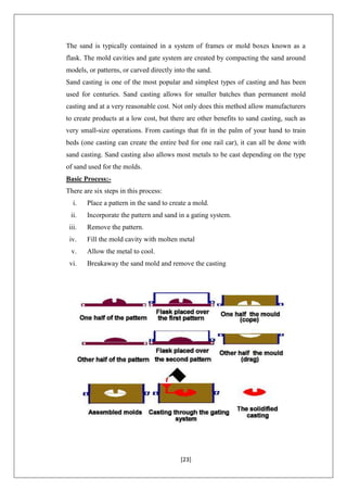[23]
The sand is typically contained in a system of frames or mold boxes known as a
flask. The mold cavities and gate system are created by compacting the sand around
models, or patterns, or carved directly into the sand.
Sand casting is one of the most popular and simplest types of casting and has been
used for centuries. Sand casting allows for smaller batches than permanent mold
casting and at a very reasonable cost. Not only does this method allow manufacturers
to create products at a low cost, but there are other benefits to sand casting, such as
very small-size operations. From castings that fit in the palm of your hand to train
beds (one casting can create the entire bed for one rail car), it can all be done with
sand casting. Sand casting also allows most metals to be cast depending on the type
of sand used for the molds.
Basic Process:-
There are six steps in this process:
i. Place a pattern in the sand to create a mold.
ii. Incorporate the pattern and sand in a gating system.
iii. Remove the pattern.
iv. Fill the mold cavity with molten metal
v. Allow the metal to cool.
vi. Breakaway the sand mold and remove the casting
 