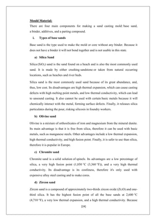 [24]
Mould Material:
There are four main components for making a sand casting mold: base sand,
a binder, additives, and a parting compound.
i. Types of base sands
Base sand is the type used to make the mold or core without any binder. Because it
does not have a binder it will not bond together and is not usable in this state.
a) Silica Sand
Silica (SiO2) sand is the sand found on a beach and is also the most commonly used
sand. It is made by either crushing sandstone or taken from natural occurring
locations, such as beaches and river beds.
Silica sand is the most commonly used sand because of its great abundance, and,
thus, low cost. Its disadvantages are high thermal expansion, which can cause casting
defects with high melting point metals, and low thermal conductivity, which can lead
to unsound casting. It also cannot be used with certain basic metals because it will
chemically interact with the metal, forming surface defects. Finally, it releases silica
particulates during the pour, risking silicosis in foundry workers.
b) Olivine sand
Olivine is a mixture of orthosilicates of iron and magnesium from the mineral dunite.
Its main advantage is that it is free from silica, therefore it can be used with basic
metals, such as manganese steels. Other advantages include a low thermal expansion,
high thermal conductivity, and high fusion point. Finally, it is safer to use than silica,
therefore it is popular in Europe.
c) Chromite sand
Chromite sand is a solid solution of spinels. Its advantages are a low percentage of
silica, a very high fusion point (1,850 °C (3,360 °F)), and a very high thermal
conductivity. Its disadvantage is its costliness, therefore it's only used with
expensive alloy steel casting and to make cores.
d) Zircon sand
Zircon sand is a compound of approximately two-thirds zircon oxide (Zr2O) and one-
third silica. It has the highest fusion point of all the base sands at 2,600 °C
(4,710 °F), a very low thermal expansion, and a high thermal conductivity. Because
 