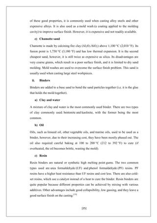 [25]
of these good properties, it is commonly used when casting alloy steels and other
expensive alloys. It is also used as a mold wash (a coating applied to the molding
cavity) to improve surface finish. However, it is expensive and not readily available.
e) Chamotte sand
Chamotte is made by calcining fire clay (Al2O3-SiO2) above 1,100 °C (2,010 °F). Its
fusion point is 1,750 °C (3,180 °F) and has low thermal expansion. It is the second
cheapest sand, however, it is still twice as expensive as silica. Its disadvantages are
very coarse grains, which result in a poor surface finish, and it is limited to dry sand
molding. Mold washes are used to overcome the surface finish problem. This sand is
usually used when casting large steel workpieces.
ii. Binders
Binders are added to a base sand to bond the sand particles together (i.e. it is the glue
that holds the mold together).
a) Clay and water
A mixture of clay and water is the most commonly used binder. There are two types
of clay commonly used: bentonite and kaolinite, with the former being the most
common.
b) Oil
Oils, such as linseed oil, other vegetable oils, and marine oils, used to be used as a
binder, however, due to their increasing cost, they have been mostly phased out. The
oil also required careful baking at 100 to 200 °C (212 to 392 °F) to cure (if
overheated, the oil becomes brittle, wasting the mold).
c) Resin
Resin binders are natural or synthetic high melting point gums. The two common
types used are urea formaldehyde (UF) and phenol formaldehyde (PF) resins. PF
resins have a higher heat resistance than UF resins and cost less. There are also cold-
set resins, which use a catalyst instead of a heat to cure the binder. Resin binders are
quite popular because different properties can be achieved by mixing with various
additives. Other advantages include good collapsibility, low gassing, and they leave a
good surface finish on the casting.[19]
 
