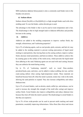 [26]
MDI (methylene diphenyl diisocyanate) is also a commonly used binder resin in the
foundry core process.
d) Sodium silicate
Sodium silicate [Na2SiO3 or (Na2O)(SiO2)] is a high strength binder used with silica
molding sand. To cure the binder, carbon dioxide gas is used.
The advantage to this binder is that it can be used at room temperature and is fast.
The disadvantage is that its high strength leads to shakeout difficulties and possibly
hot tears in the casting.
iii. Additives
Additives are added to the molding components to improve: surface finish, dry
strength, refractoriness, and "cushioning properties".
Up to 5% of reducing agents, such as coal powder, pitch, creosote, and fuel oil, may
be added to the molding material to prevent wetting (prevention of liquid metal
sticking to sand particles, thus leaving them on the casting surface), improve surface
finish, decrease metal penetration, and burn-on defects. These additives achieve this
by creating gases at the surface of the mold cavity, which prevents the liquid metal
from adhering to the sand. Reducing agents are not used with steel casting, because
they can carburize the metal during casting.
Up to 3% of "cushioning material", such as wood flour, sawdust,
powdered husks, peat, and straw, can be added to reduce scabbing, hot tear, and hot
crack casting defects when casting high-temperature metals. These materials are
beneficial because burn-off, when the metal is poured, creates tiny voids in the mold,
allowing the sand particles to expand. They also increase collapsibility and reduce
shakeout time.
Up to 2% of cereal binders, such as dextrin, starch, sulfite lye, and molasses, can be
used to increase dry strength (the strength of the mold after curing) and improve
surface finish. Cereal binders also improve collapsibility and reduce shakeout time
because they burn off when the metal is poured. The disadvantage to cereal binders is
that they are expensive.
Up to 2% of iron oxide powder can be used to prevent mold cracking and metal
penetration, essentially improving refractoriness. Silica flour (fine silica) and zircon
 