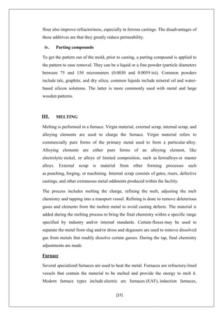 [27]
flour also improve refractoriness, especially in ferrous castings. The disadvantages of
these additives are that they greatly reduce permeability.
iv. Parting compounds
To get the pattern out of the mold, prior to casting, a parting compound is applied to
the pattern to ease removal. They can be a liquid or a fine powder (particle diameters
between 75 and 150 micrometers (0.0030 and 0.0059 in)). Common powders
include talc, graphite, and dry silica; common liquids include mineral oil and water-
based silicon solutions. The latter is more commonly used with metal and large
wooden patterns.
III. MELTING
Melting is performed in a furnace. Virgin material, external scrap, internal scrap, and
alloying elements are used to charge the furnace. Virgin material refers to
commercially pure forms of the primary metal used to form a particular alloy.
Alloying elements are either pure forms of an alloying element, like
electrolytic nickel, or alloys of limited composition, such as ferroalloys or master
alloys. External scrap is material from other forming processes such
as punching, forging, or machining. Internal scrap consists of gates, risers, defective
castings, and other extraneous metal oddments produced within the facility.
The process includes melting the charge, refining the melt, adjusting the melt
chemistry and tapping into a transport vessel. Refining is done to remove deleterious
gases and elements from the molten metal to avoid casting defects. The material is
added during the melting process to bring the final chemistry within a specific range
specified by industry and/or internal standards. Certain fluxes may be used to
separate the metal from slag and/or dross and degassers are used to remove dissolved
gas from metals that readily dissolve certain gasses. During the tap, final chemistry
adjustments are made.
Furnace
Several specialized furnaces are used to heat the metal. Furnaces are refractory-lined
vessels that contain the material to be melted and provide the energy to melt it.
Modern furnace types include electric arc furnaces (EAF), induction furnaces,
 