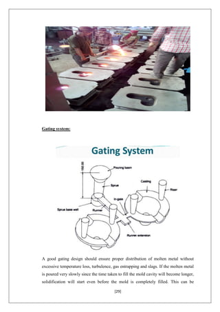 [29]
Gating system:
A good gating design should ensure proper distribution of molten metal without
excessive temperature loss, turbulence, gas entrapping and slags. If the molten metal
is poured very slowly since the time taken to fill the mold cavity will become longer,
solidification will start even before the mold is completely filled. This can be
 