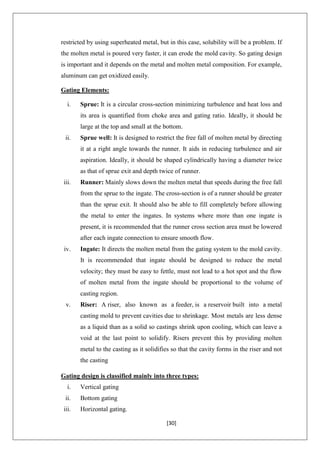 [30]
restricted by using superheated metal, but in this case, solubility will be a problem. If
the molten metal is poured very faster, it can erode the mold cavity. So gating design
is important and it depends on the metal and molten metal composition. For example,
aluminum can get oxidized easily.
Gating Elements:
i. Sprue: It is a circular cross-section minimizing turbulence and heat loss and
its area is quantified from choke area and gating ratio. Ideally, it should be
large at the top and small at the bottom.
ii. Sprue well: It is designed to restrict the free fall of molten metal by directing
it at a right angle towards the runner. It aids in reducing turbulence and air
aspiration. Ideally, it should be shaped cylindrically having a diameter twice
as that of sprue exit and depth twice of runner.
iii. Runner: Mainly slows down the molten metal that speeds during the free fall
from the sprue to the ingate. The cross-section is of a runner should be greater
than the sprue exit. It should also be able to fill completely before allowing
the metal to enter the ingates. In systems where more than one ingate is
present, it is recommended that the runner cross section area must be lowered
after each ingate connection to ensure smooth flow.
iv. Ingate: It directs the molten metal from the gating system to the mold cavity.
It is recommended that ingate should be designed to reduce the metal
velocity; they must be easy to fettle, must not lead to a hot spot and the flow
of molten metal from the ingate should be proportional to the volume of
casting region.
v. Riser: A riser, also known as a feeder, is a reservoir built into a metal
casting mold to prevent cavities due to shrinkage. Most metals are less dense
as a liquid than as a solid so castings shrink upon cooling, which can leave a
void at the last point to solidify. Risers prevent this by providing molten
metal to the casting as it solidifies so that the cavity forms in the riser and not
the casting
Gating design is classified mainly into three types:
i. Vertical gating
ii. Bottom gating
iii. Horizontal gating.
 