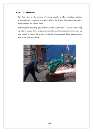 [34]
VIII. FINISHING
The final step in the process of casting usually involves grinding, sanding,
or machining the component in order to achieve the desired dimensional accuracies,
physical shape, and surface finish.
Removing the remaining gate material, called a gate stub, is usually done using
a grinder or sander. These processes are used because their material removal rates are
slow enough to control the amount of material being removed. These steps are done
prior to any final machining.
 