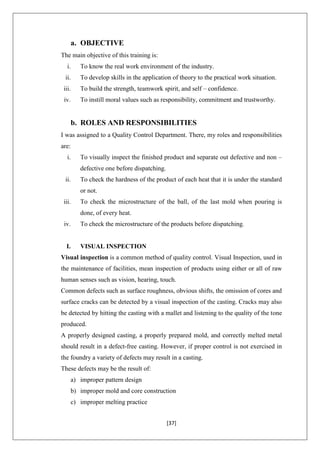 [37]
a. OBJECTIVE
The main objective of this training is:
i. To know the real work environment of the industry.
ii. To develop skills in the application of theory to the practical work situation.
iii. To build the strength, teamwork spirit, and self – confidence.
iv. To instill moral values such as responsibility, commitment and trustworthy.
b. ROLES AND RESPONSIBILITIES
I was assigned to a Quality Control Department. There, my roles and responsibilities
are:
i. To visually inspect the finished product and separate out defective and non –
defective one before dispatching.
ii. To check the hardness of the product of each heat that it is under the standard
or not.
iii. To check the microstructure of the ball, of the last mold when pouring is
done, of every heat.
iv. To check the microstructure of the products before dispatching.
I. VISUAL INSPECTION
Visual inspection is a common method of quality control. Visual Inspection, used in
the maintenance of facilities, mean inspection of products using either or all of raw
human senses such as vision, hearing, touch.
Common defects such as surface roughness, obvious shifts, the omission of cores and
surface cracks can be detected by a visual inspection of the casting. Cracks may also
be detected by hitting the casting with a mallet and listening to the quality of the tone
produced.
A properly designed casting, a properly prepared mold, and correctly melted metal
should result in a defect-free casting. However, if proper control is not exercised in
the foundry a variety of defects may result in a casting.
These defects may be the result of:
a) improper pattern design
b) improper mold and core construction
c) improper melting practice
 