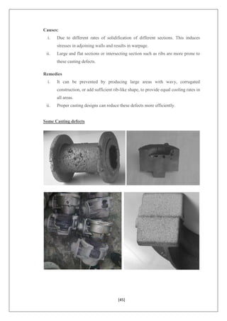[45]
Causes:
i. Due to different rates of solidification of different sections. This induces
stresses in adjoining walls and results in warpage.
ii. Large and flat sections or intersecting section such as ribs are more prone to
these casting defects.
Remedies
i. It can be prevented by producing large areas with wavy, corrugated
construction, or add sufficient rib-like shape, to provide equal cooling rates in
all areas.
ii. Proper casting designs can reduce these defects more efficiently.
Some Casting defects
 