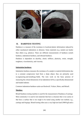 [46]
II. HARDNESS TESTING
Hardness is a measure of the resistance to localized plastic deformation induced by
either mechanical indentation or abrasion. Some materials (e.g. metals) are harder
than others (e.g. plastics). There are different measurements of hardness: scratch
hardness, indentation hardness, and rebound hardness.
Hardness is dependent on ductility, elastic stiffness, plasticity, strain, strength,
toughness, viscoelasticity, and viscosity.
Indentation hardness:
Indentation hardness measures the resistance of a sample to material deformation due
to a constant compression load from a sharp object; they are primarily used
in engineering and metallurgy fields. The tests work on the basic premise of
measuring the critical dimensions of an indentation left by a specifically dimensioned
and loaded indenter.
Common indentation hardness scales are Rockwell, Vickers, Shore, and Brinell.
Machine:
Brinell hardness testing machine is used for the measurement of hardness of castings.
Most commonly it is used to test materials that have a structure that is too coarse or
that have a surface that is too rough to be tested using another test method, e.g.,
castings and forgings. Brinell testing often uses a very high test load (3000 kgf) and a
 
