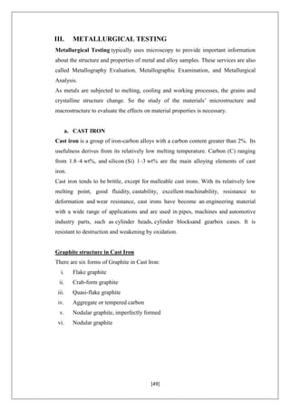[49]
III. METALLURGICAL TESTING
Metallurgical Testing typically uses microscopy to provide important information
about the structure and properties of metal and alloy samples. These services are also
called Metallography Evaluation, Metallographic Examination, and Metallurgical
Analysis.
As metals are subjected to melting, cooling and working processes, the grains and
crystalline structure change. So the study of the materials’ microstructure and
macrostructure to evaluate the effects on material properties is necessary.
a. CAST IRON
Cast iron is a group of iron-carbon alloys with a carbon content greater than 2%. Its
usefulness derives from its relatively low melting temperature. Carbon (C) ranging
from 1.8–4 wt%, and silicon (Si) 1–3 wt% are the main alloying elements of cast
iron.
Cast iron tends to be brittle, except for malleable cast irons. With its relatively low
melting point, good fluidity, castability, excellent machinability, resistance to
deformation and wear resistance, cast irons have become an engineering material
with a wide range of applications and are used in pipes, machines and automotive
industry parts, such as cylinder heads, cylinder blocksand gearbox cases. It is
resistant to destruction and weakening by oxidation.
Graphite structure in Cast Iron
There are six forms of Graphite in Cast Iron:
i. Flake graphite
ii. Crab-form graphite
iii. Quasi-flake graphite
iv. Aggregate or tempered carbon
v. Nodular graphite, imperfectly formed
vi. Nodular graphite
 