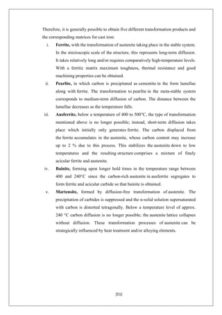 [51]
Therefore, it is generally possible to obtain five different transformation products and
the corresponding matrices for cast iron:
i. Ferrite, with the transformation of austenite taking place in the stable system.
In the microscopic scale of the structure, this represents long-term diffusion.
It takes relatively long and/or requires comparatively high-temperature levels.
With a ferritic matrix maximum toughness, thermal resistance and good
machining properties can be obtained.
ii. Pearlite, in which carbon is precipitated as cementite in the form lamellae
along with ferrite. The transformation to pearlite in the meta-stable system
corresponds to medium-term diffusion of carbon. The distance between the
lamellae decreases as the temperature falls.
iii. Ausferrite, below a temperature of 400 to 500°C, the type of transformation
mentioned above is no longer possible; instead, short-term diffusion takes
place which initially only generates ferrite. The carbon displaced from
the ferrite accumulates in the austenite, whose carbon content may increase
up to 2 % due to this process. This stabilizes the austenite down to low
temperatures and the resulting structure comprises a mixture of finely
acicular ferrite and austenite.
iv. Bainite, forming upon longer hold times in the temperature range between
400 and 240°C since the carbon-rich austenite in ausferrite segregates to
form ferrite and acicular carbide so that bainite is obtained.
v. Martensite, formed by diffusion-free transformation of austenite. The
precipitation of carbides is suppressed and the α-solid solution supersaturated
with carbon is distorted tetragonally. Below a temperature level of approx.
240 °C carbon diffusion is no longer possible; the austenite lattice collapses
without diffusion. These transformation processes of austenite can be
strategically influenced by heat treatment and/or alloying elements.
 