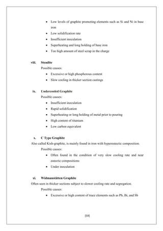 [59]
 Low levels of graphite promoting elements such as Si and Ni in base
iron
 Low solidification rate
 Insufficient inoculation
 Superheating and long holding of base iron
 Too high amount of steel scrap in the charge
viii. Steadite
Possible causes:
 Excessive or high phosphorous content
 Slow cooling in thicker section castings
ix. Undercooled Graphite
Possible causes:
 Insufficient inoculation
 Rapid solidification
 Superheating or long holding of metal prior to pouring
 High content of titanium
 Low carbon equivalent
x. C Type Graphite
Also called Kish-graphite, is mainly found in iron with hypereutectic composition.
Possible causes:
 Often found in the condition of very slow cooling rate and near
eutectic compositions
 Under inoculation
xi. Widmanstätten Graphite
Often seen in thicker sections subject to slower cooling rate and segregation.
Possible causes:
 Excessive or high content of trace elements such as Pb, Bi, and Sb
 